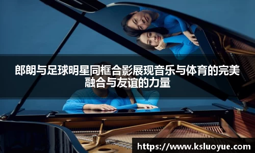 郎朗与足球明星同框合影展现音乐与体育的完美融合与友谊的力量