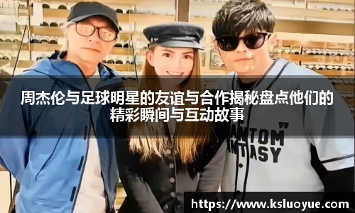 周杰伦与足球明星的友谊与合作揭秘盘点他们的精彩瞬间与互动故事
