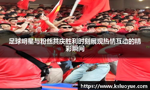 足球明星与粉丝共庆胜利时刻展现热情互动的精彩瞬间